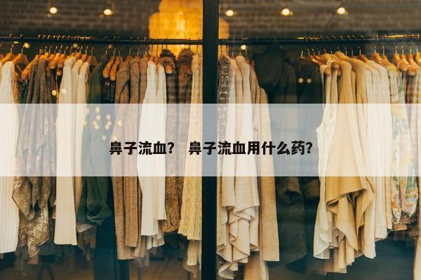 鼻子流血？ 鼻子流血用什么药？