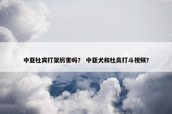 中亚杜宾打架厉害吗？ 中亚犬和杜高打斗视频？