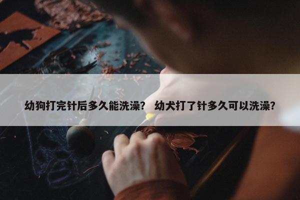幼狗打完针后多久能洗澡？ 幼犬打了针多久可以洗澡？