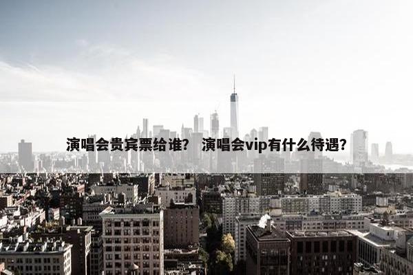 演唱会贵宾票给谁？ 演唱会vip有什么待遇？