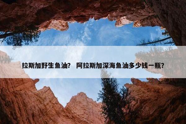 拉斯加野生鱼油？ 阿拉斯加深海鱼油多少钱一瓶？