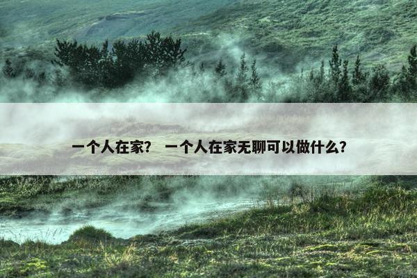 一个人在家？ 一个人在家无聊可以做什么？