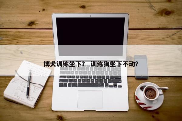 博犬训练坐下？ 训练狗坐下不动？
