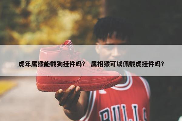 虎年属猴能戴狗挂件吗？ 属相猴可以佩戴虎挂件吗？