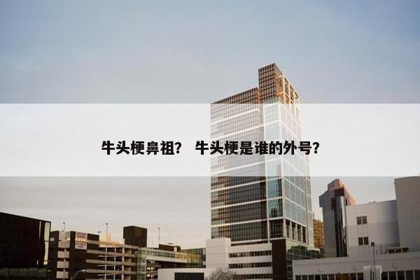 牛头梗鼻祖？ 牛头梗是谁的外号？