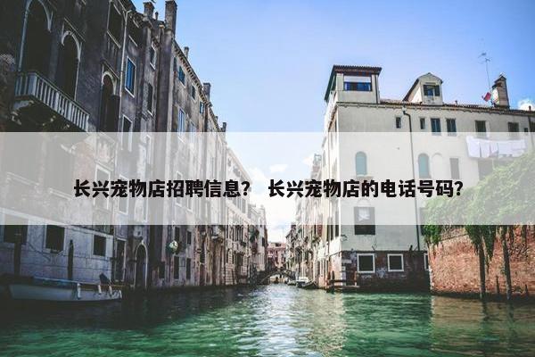 长兴宠物店招聘信息？ 长兴宠物店的电话号码？