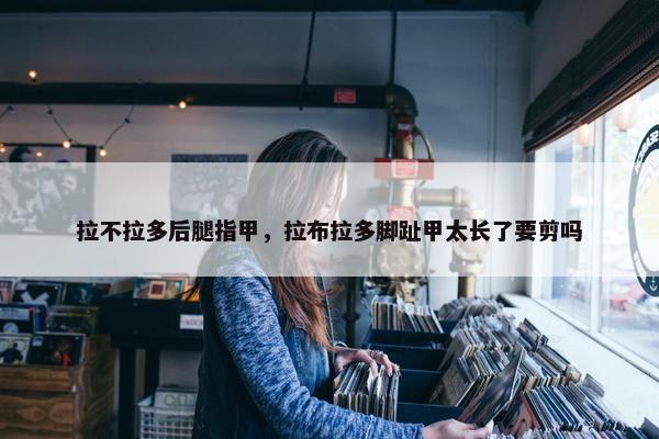 拉不拉多后腿指甲，拉布拉多脚趾甲太长了要剪吗