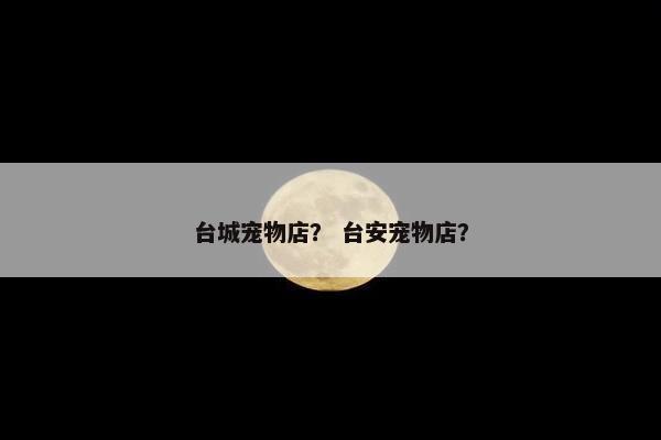台城宠物店？ 台安宠物店？