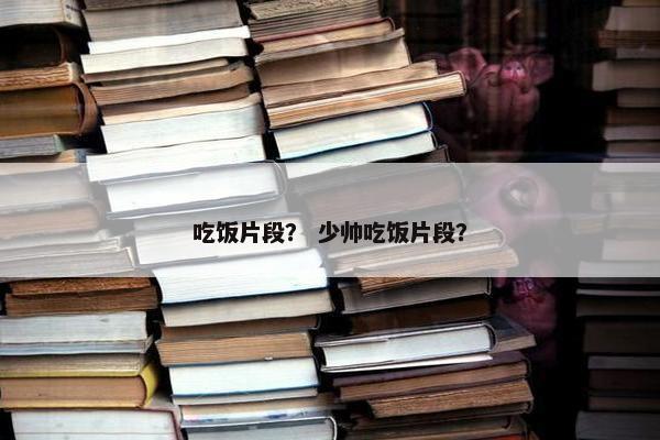 吃饭片段？ 少帅吃饭片段？