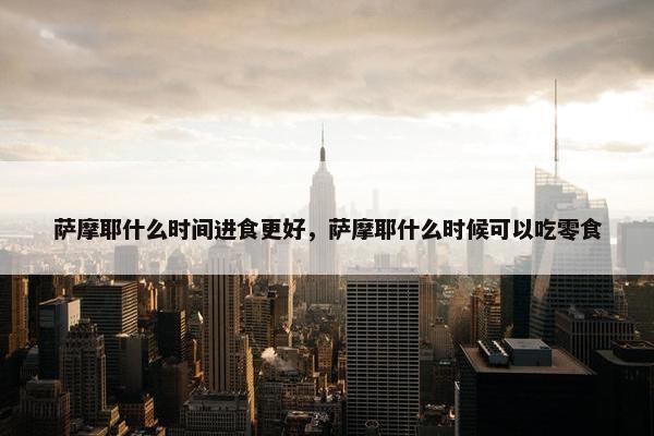 萨摩耶什么时间进食更好，萨摩耶什么时候可以吃零食