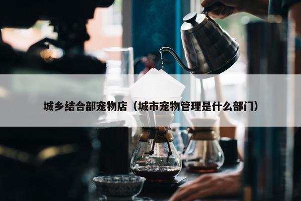 城乡结合部宠物店（城市宠物管理是什么部门）