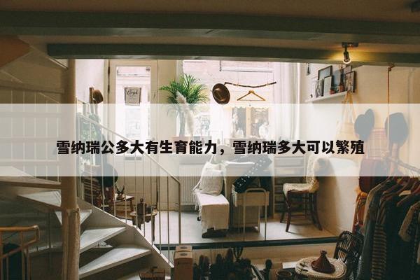 雪纳瑞公多大有生育能力，雪纳瑞多大可以繁殖