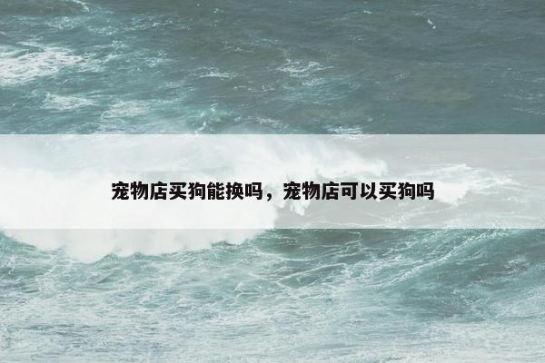 宠物店买狗能换吗，宠物店可以买狗吗