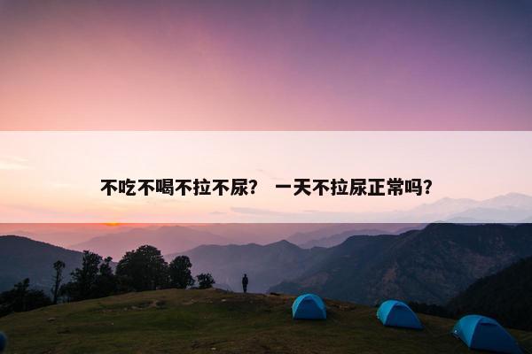 不吃不喝不拉不尿？ 一天不拉尿正常吗？