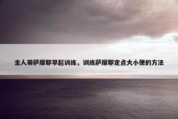 主人带萨摩耶早起训练，训练萨摩耶定点大小便的方法