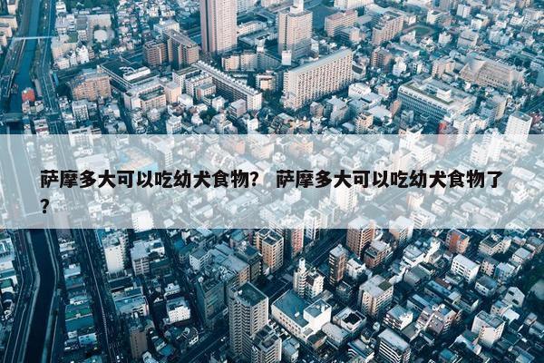 萨摩多大可以吃幼犬食物？ 萨摩多大可以吃幼犬食物了？