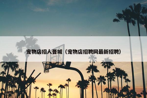 宠物店招人晋城（宠物店招聘网最新招聘）