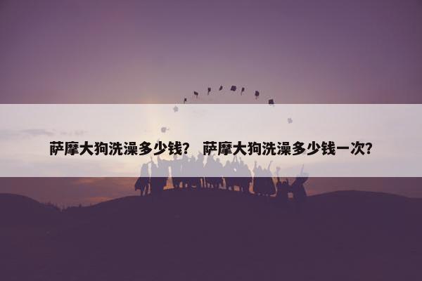 萨摩大狗洗澡多少钱？ 萨摩大狗洗澡多少钱一次？