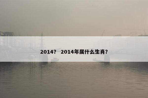 2014？ 2014年属什么生肖？