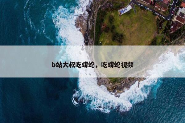 b站大叔吃蟒蛇，吃蟒蛇视频