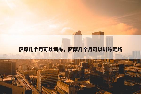 萨摩几个月可以训练，萨摩几个月可以训练走路