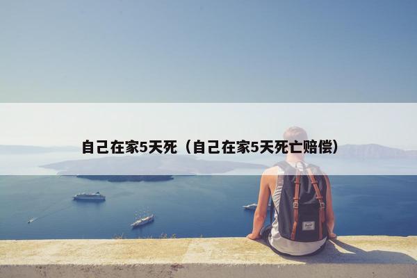 自己在家5天死（自己在家5天死亡赔偿）