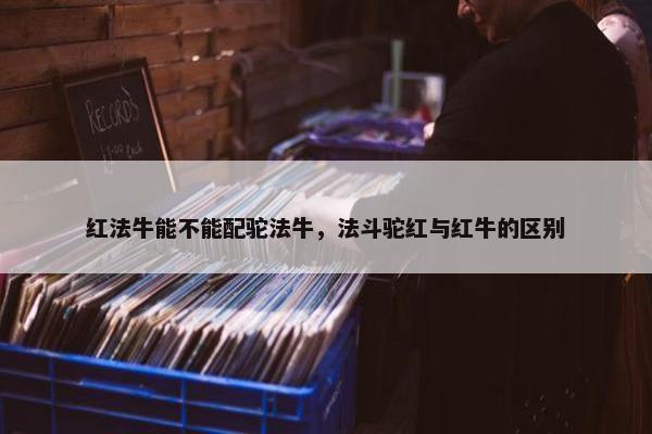 红法牛能不能配驼法牛，法斗驼红与红牛的区别