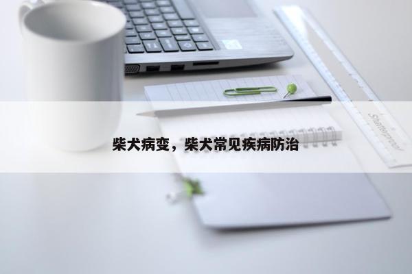 柴犬病变，柴犬常见疾病防治