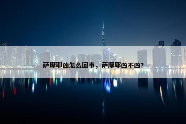 萨摩耶凶怎么回事，萨摩耶凶不凶?