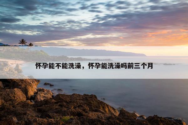 怀孕能不能洗澡，怀孕能洗澡吗前三个月