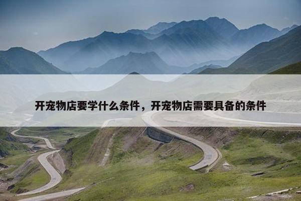 开宠物店要学什么条件，开宠物店需要具备的条件