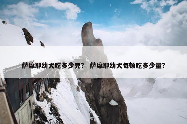 萨摩耶幼犬吃多少克？ 萨摩耶幼犬每顿吃多少量？