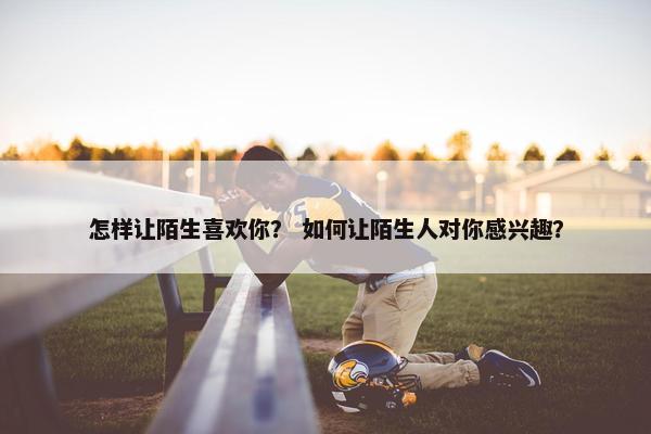 怎样让陌生喜欢你？ 如何让陌生人对你感兴趣？