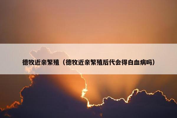 德牧近亲繁殖（德牧近亲繁殖后代会得白血病吗）