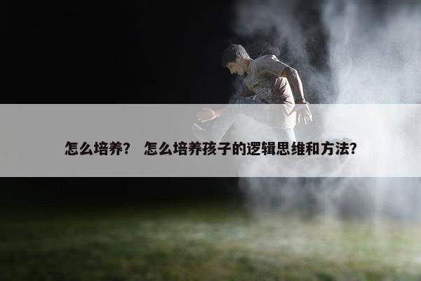 怎么培养？ 怎么培养孩子的逻辑思维和方法？