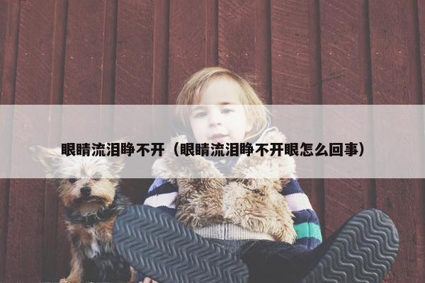 眼睛流泪睁不开（眼睛流泪睁不开眼怎么回事）