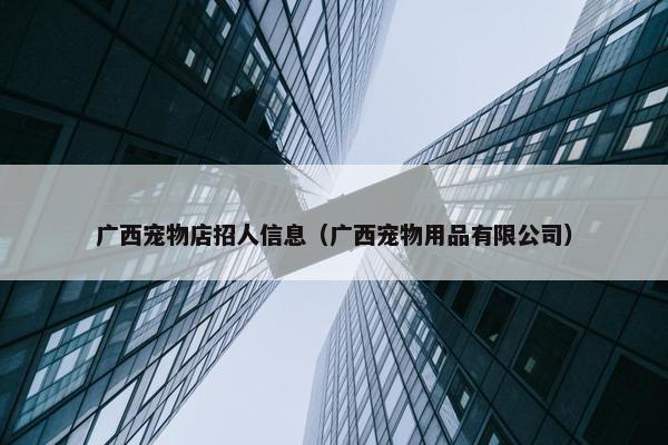 广西宠物店招人信息（广西宠物用品有限公司）