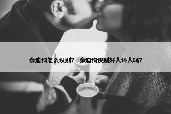 泰迪狗怎么识别？ 泰迪狗识别好人坏人吗？