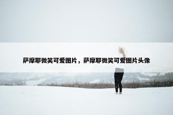 萨摩耶微笑可爱图片，萨摩耶微笑可爱图片头像