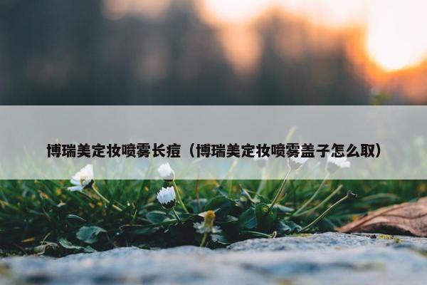 博瑞美定妆喷雾长痘（博瑞美定妆喷雾盖子怎么取）