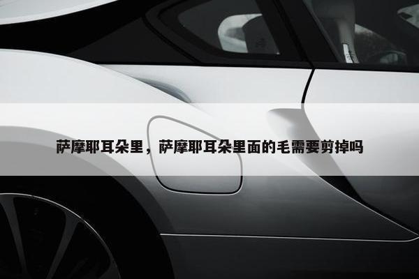 萨摩耶耳朵里，萨摩耶耳朵里面的毛需要剪掉吗
