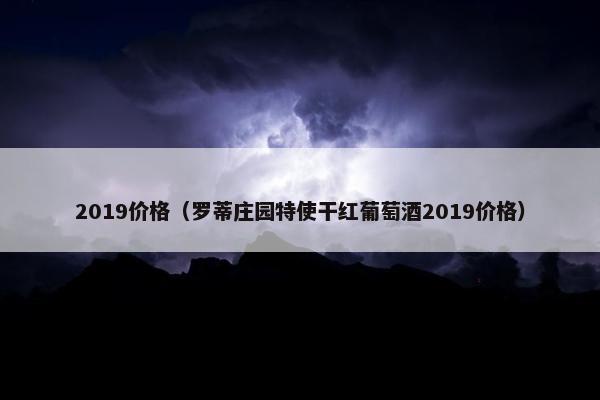 2019价格（罗蒂庄园特使干红葡萄酒2019价格）