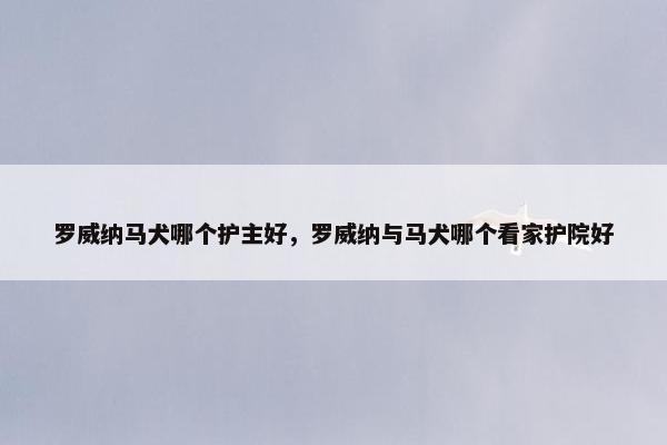 罗威纳马犬哪个护主好，罗威纳与马犬哪个看家护院好