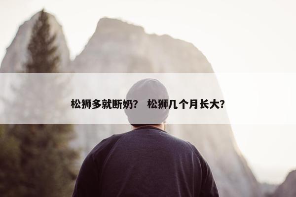 松狮多就断奶？ 松狮几个月长大？