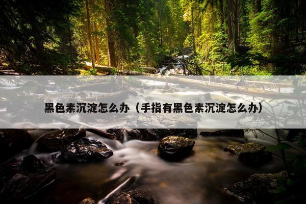 黑色素沉淀怎么办（手指有黑色素沉淀怎么办）
