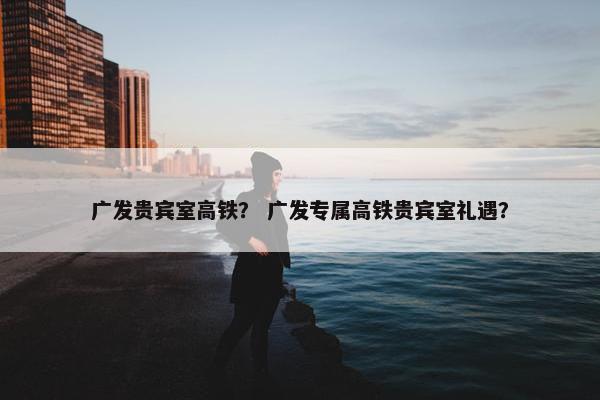 广发贵宾室高铁？ 广发专属高铁贵宾室礼遇？