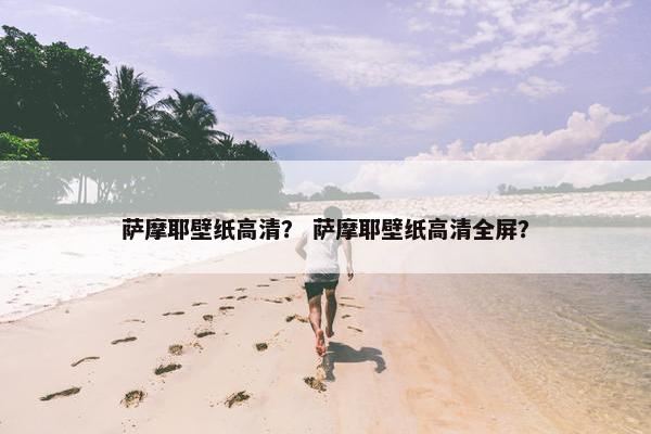 萨摩耶壁纸高清？ 萨摩耶壁纸高清全屏？
