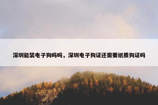 深圳能装电子狗吗吗，深圳电子狗证还需要纸质狗证吗