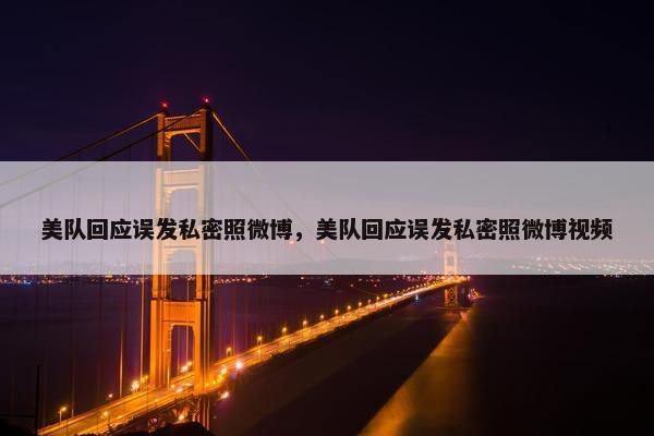 美队回应误发私密照微博，美队回应误发私密照微博视频
