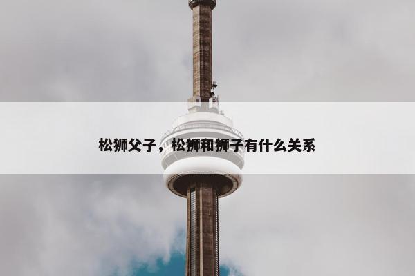 松狮父子，松狮和狮子有什么关系